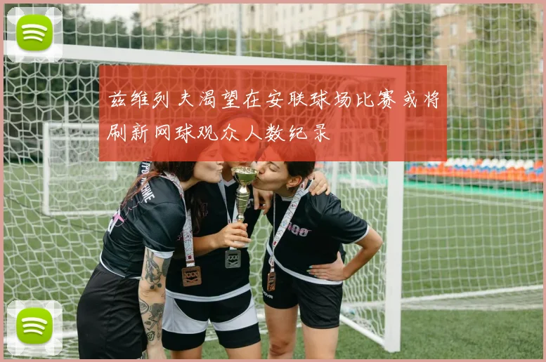 兹维列夫渴望在安联球场比赛或将刷新网球观众人数纪录