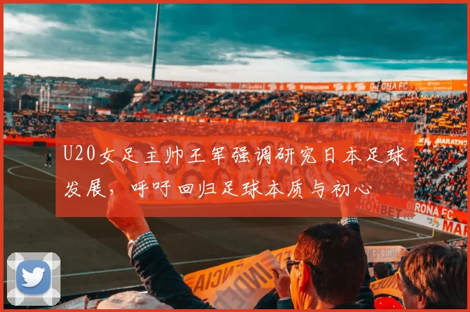 U20女足主帅王军强调研究日本足球发展，呼吁回归足球本质与初心
