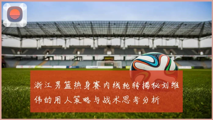 浙江男篮热身赛内线轮转揭秘刘维伟的用人策略与战术思考分析