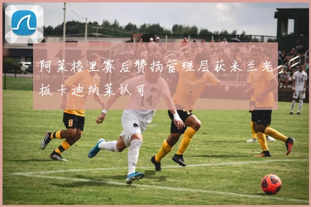 阿莱格里赛后赞扬管理层获米兰老板卡迪纳莱认可