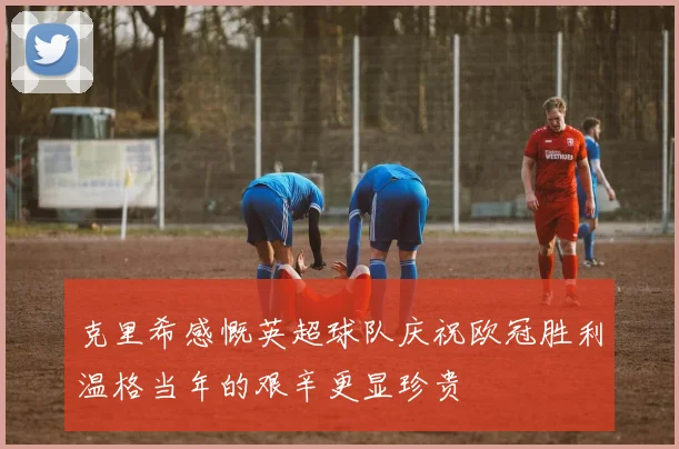 克里希感慨英超球队庆祝欧冠胜利温格当年的艰辛更显珍贵