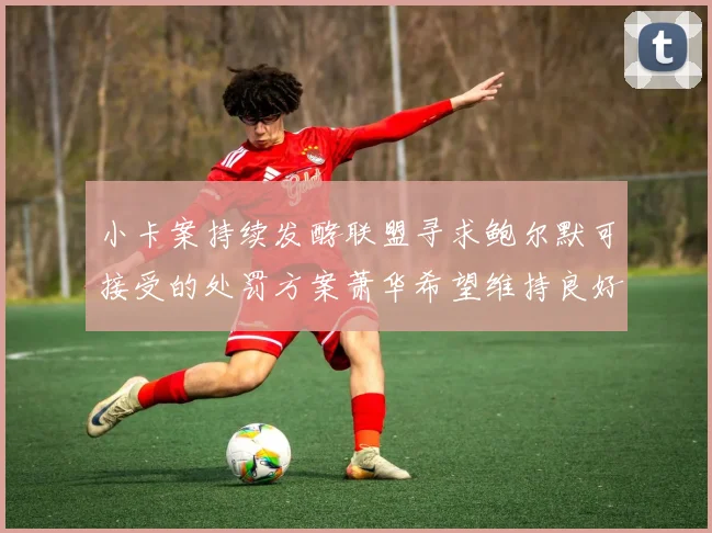 小卡案持续发酵联盟寻求鲍尔默可接受的处罚方案萧华希望维持良好关系