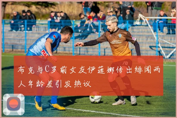 布克与C罗前女友伊莲娜传出绯闻两人年龄差引发热议