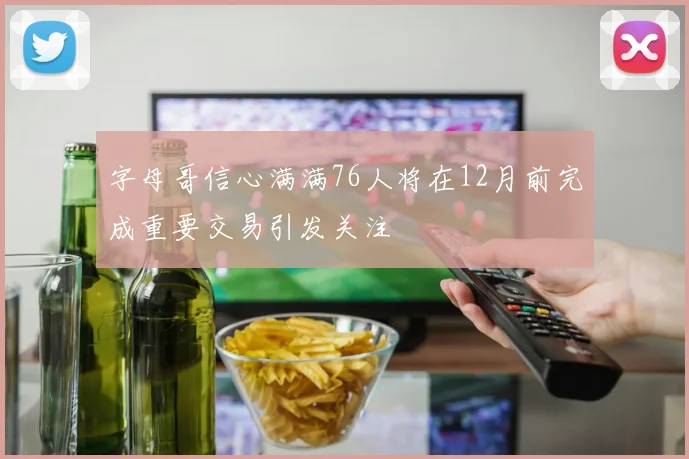 字母哥信心满满76人将在12月前完成重要交易引发关注
