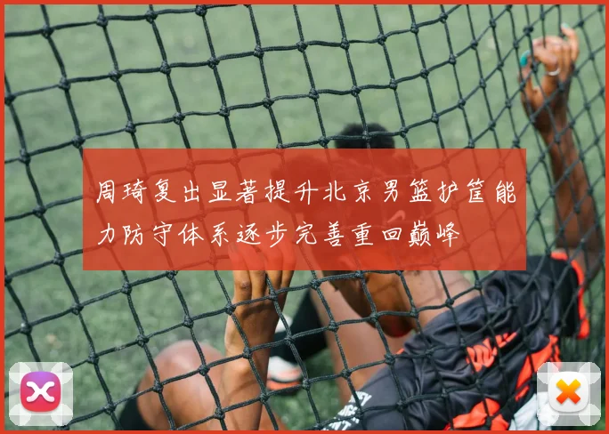 周琦复出显著提升北京男篮护筐能力防守体系逐步完善重回巅峰