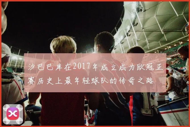 沙巴巴库在2017年成立成为欧冠正赛历史上最年轻球队的传奇之路