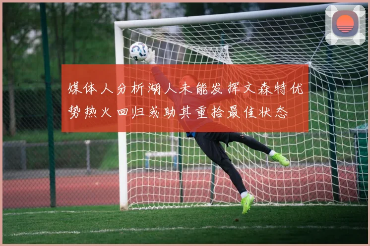 媒体人分析湖人未能发挥文森特优势热火回归或助其重拾最佳状态