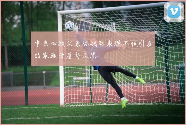 申京回顾父亲观战时表现不佳引发的家庭矛盾与反思