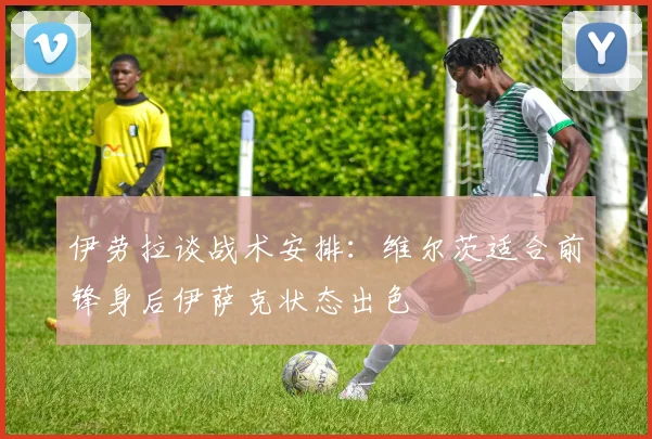 伊劳拉谈战术安排：维尔茨适合前锋身后伊萨克状态出色