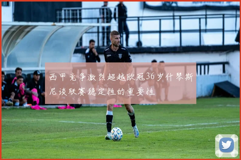 西甲竞争激烈超越欧冠36岁什琴斯尼谈联赛稳定性的重要性