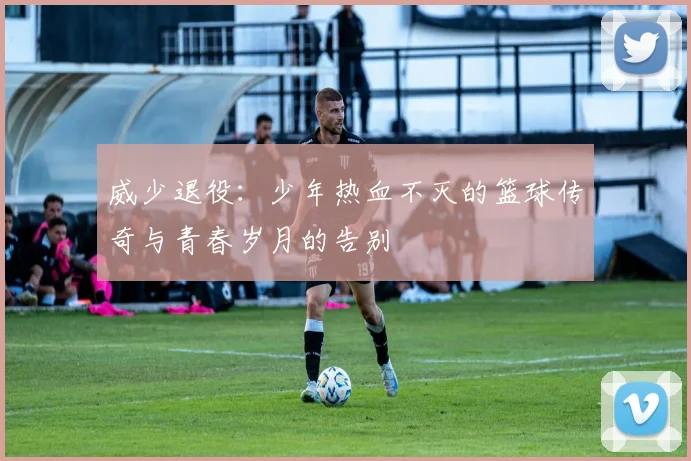 威少退役：少年热血不灭的篮球传奇与青春岁月的告别